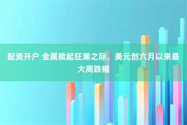 配资开户 金属掀起狂潮之际，美元创六月以来最大周跌幅