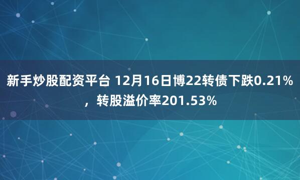 新手炒股配资平台 12月16日博22转债下跌0.21%，转股溢价率201.53%