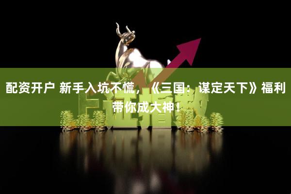 配资开户 新手入坑不慌，《三国：谋定天下》福利带你成大神！