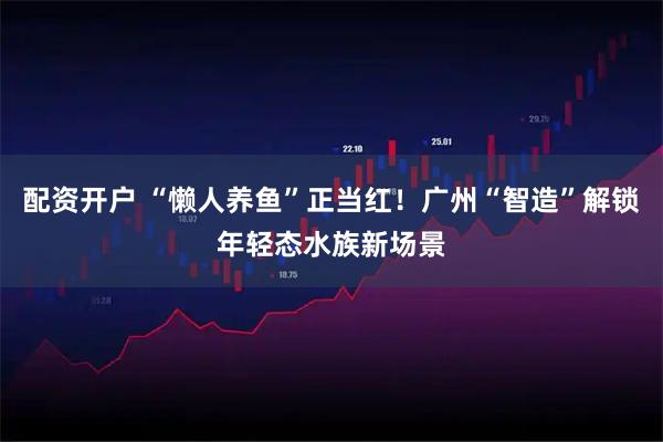 配资开户 “懒人养鱼”正当红！广州“智造”解锁年轻态水族新场景