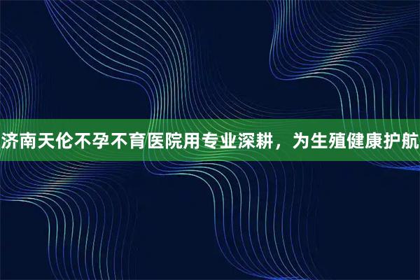 济南天伦不孕不育医院用专业深耕，为生殖健康护航