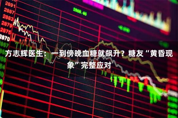 方志辉医生：一到傍晚血糖就飙升？糖友“黄昏现象”完整应对