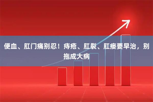 便血、肛门痛别忍！痔疮、肛裂、肛瘘要早治，别拖成大病