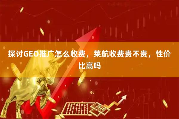 探讨GEO推广怎么收费，莱航收费贵不贵，性价比高吗
