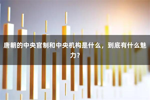 唐朝的中央官制和中央机构是什么,到底有什么魅力?