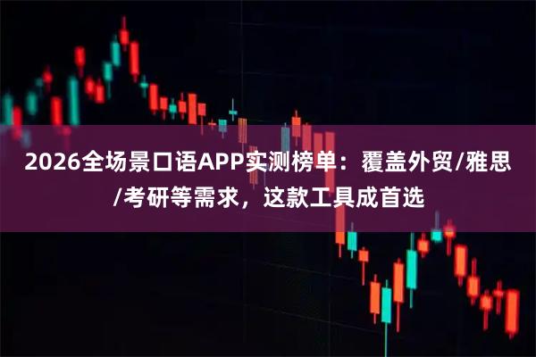 2026全场景口语APP实测榜单：覆盖外贸/雅思/考研等需求，这款工具成首选