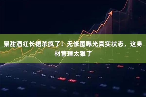 景甜酒红长裙杀疯了！无修图曝光真实状态，这身材管理太狠了