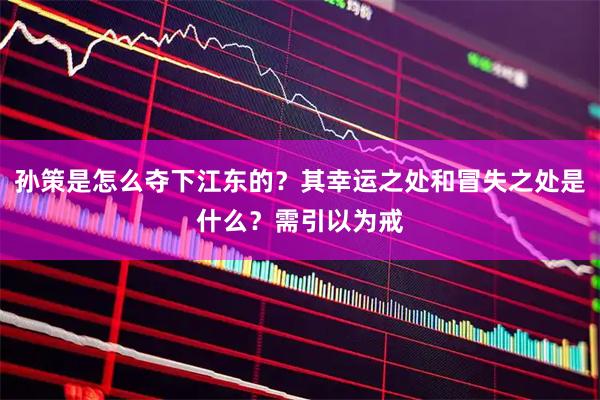 孙策是怎么夺下江东的？其幸运之处和冒失之处是什么？需引以为戒