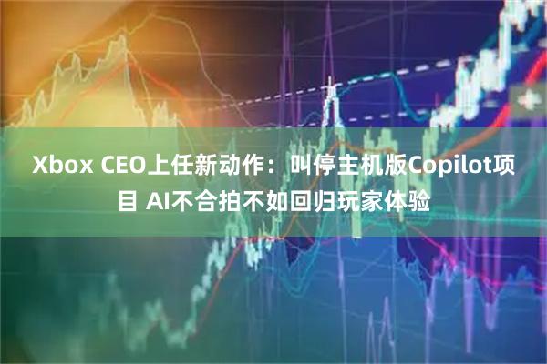 Xbox CEO上任新动作：叫停主机版Copilot项目 AI不合拍不如回归玩家体验