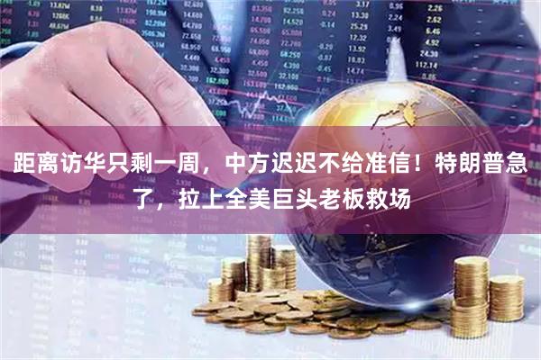 距离访华只剩一周，中方迟迟不给准信！特朗普急了，拉上全美巨头老板救场