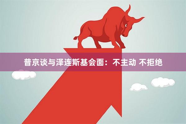 普京谈与泽连斯基会面：不主动 不拒绝