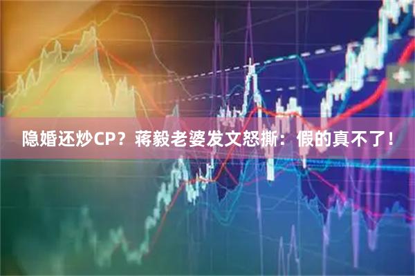 隐婚还炒CP？蒋毅老婆发文怒撕：假的真不了！