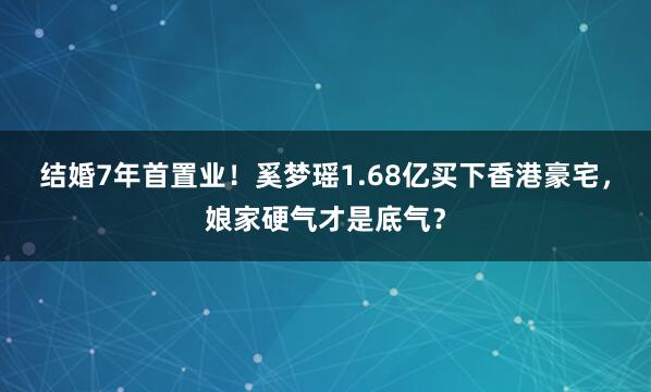 结婚7年首置业！奚梦瑶1.68亿买下香港豪宅，娘家硬气才是底气？