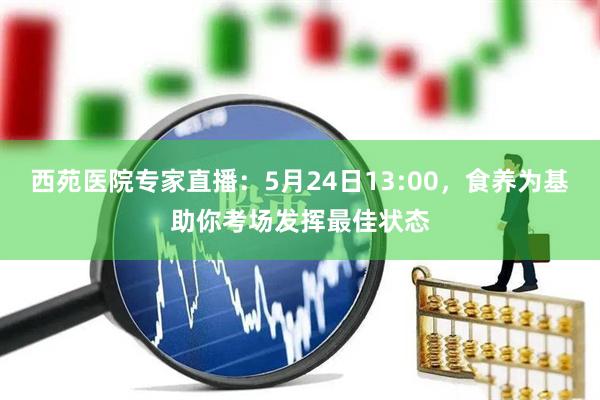 西苑医院专家直播：5月24日13:00，食养为基助你考场发挥最佳状态