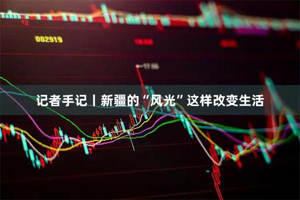 记者手记丨新疆的“风光”这样改变生活