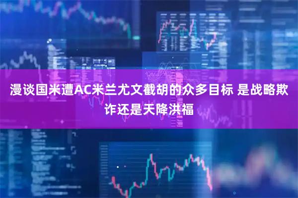 漫谈国米遭AC米兰尤文截胡的众多目标 是战略欺诈还是天降洪福