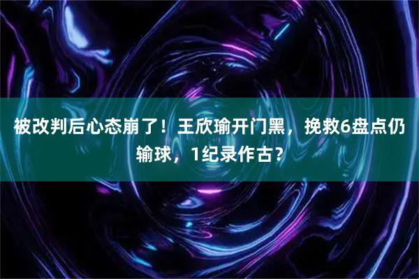 被改判后心态崩了！王欣瑜开门黑，挽救6盘点仍输球，1纪录作古？
