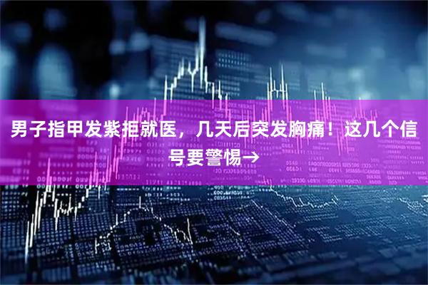 男子指甲发紫拒就医，几天后突发胸痛！这几个信号要警惕→