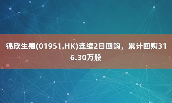 锦欣生殖(01951.HK)连续2日回购，累计回购316.30万股