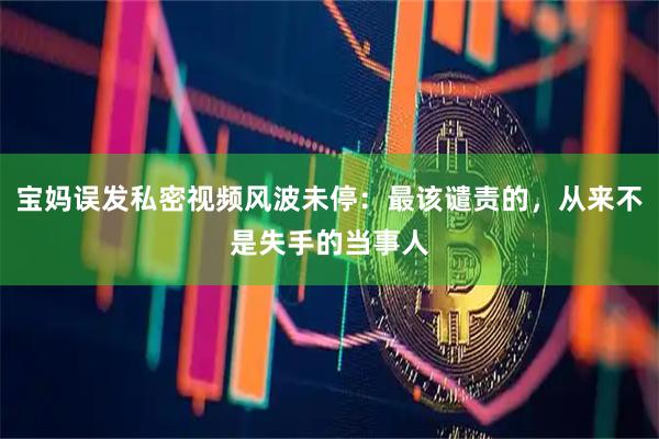宝妈误发私密视频风波未停:最该谴责的,从来不是失手的当事人
