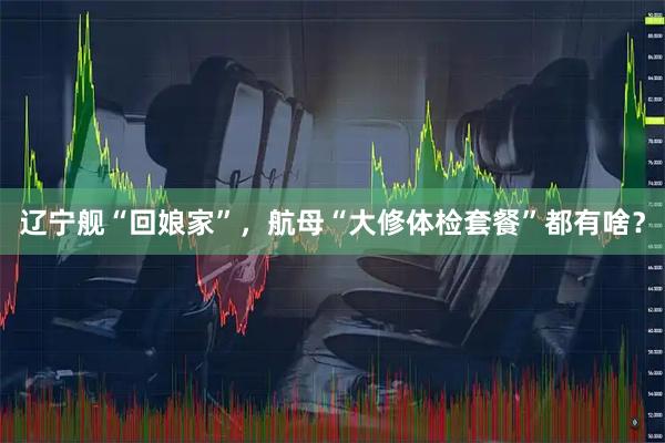 辽宁舰“回娘家”，航母“大修体检套餐”都有啥？