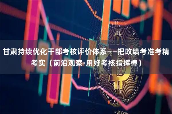 甘肃持续优化干部考核评价体系——把政绩考准考精考实（前沿观察·用好考核指挥棒）
